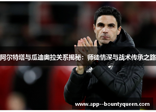 阿尔特塔与瓜迪奥拉关系揭秘：师徒情深与战术传承之路