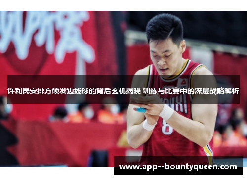 许利民安排方硕发边线球的背后玄机揭晓 训练与比赛中的深层战略解析