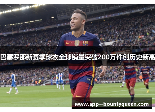 巴塞罗那新赛季球衣全球销量突破200万件创历史新高