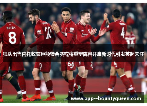 狼队出售内托收获巨额转会费或将重塑阵容开启新时代引发英超关注