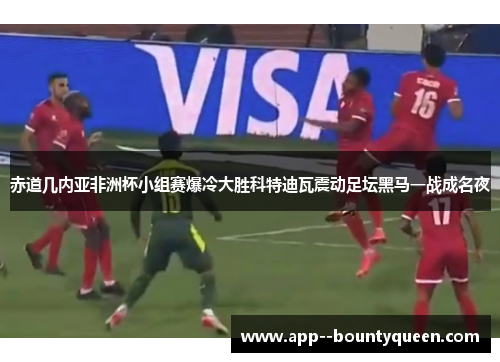 赤道几内亚非洲杯小组赛爆冷大胜科特迪瓦震动足坛黑马一战成名夜 赤道几内亚非洲杯小组赛爆冷大胜科特迪瓦震动足坛黑马一战成名夜