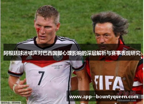 阿根廷球迷嘘声对巴西国脚心理影响的深层解析与赛事表现研究