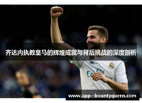 齐达内执教皇马的辉煌成就与背后挑战的深度剖析