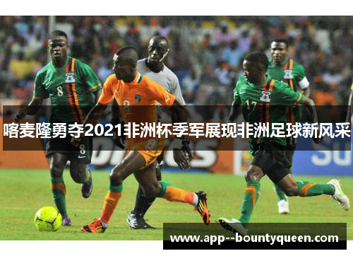 喀麦隆勇夺2021非洲杯季军展现非洲足球新风采 喀麦隆勇夺2021非洲杯季军展现非洲足球新风采